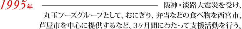 阪神・淡路大震災を受け、丸玉フーズグループとして、おにぎり、弁当などの食べ物を西宮市、芦屋市を中心に提供するなど、3ヶ月間にわたって支援活動を行う。